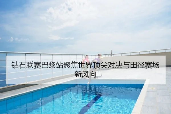 钻石联赛巴黎站聚焦世界顶尖对决与田径赛场新风向