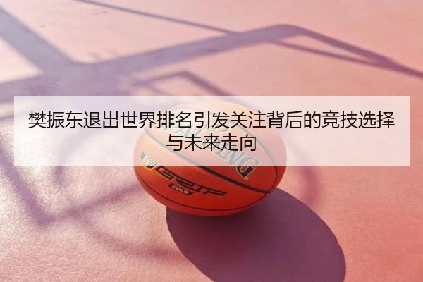 樊振东退出世界排名引发关注背后的竞技选择与未来走向
