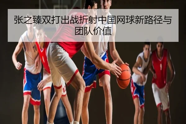 张之臻双打出战折射中国网球新路径与团队价值