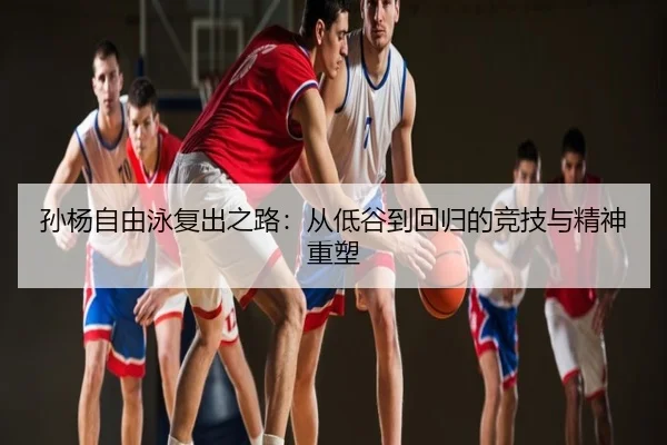 孙杨自由泳复出之路：从低谷到回归的竞技与精神重塑