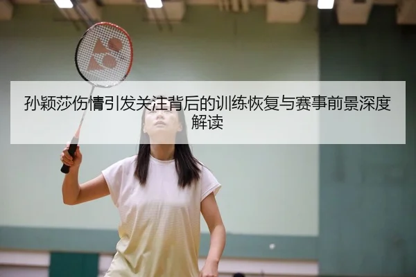 孙颖莎伤情引发关注背后的训练恢复与赛事前景深度解读