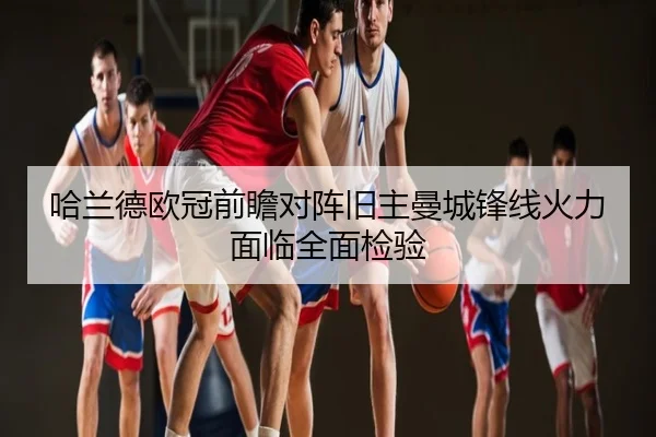 哈兰德欧冠前瞻对阵旧主曼城锋线火力面临全面检验