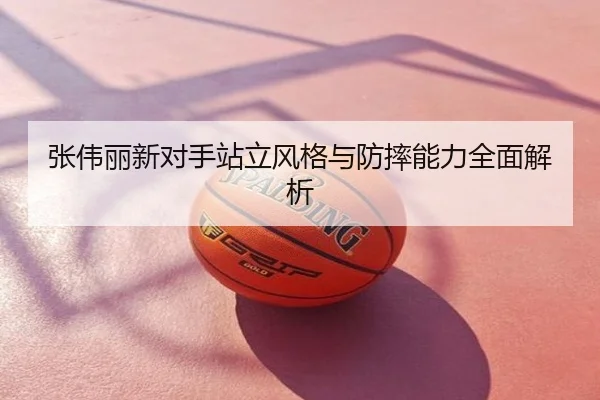 张伟丽新对手站立风格与防摔能力全面解析