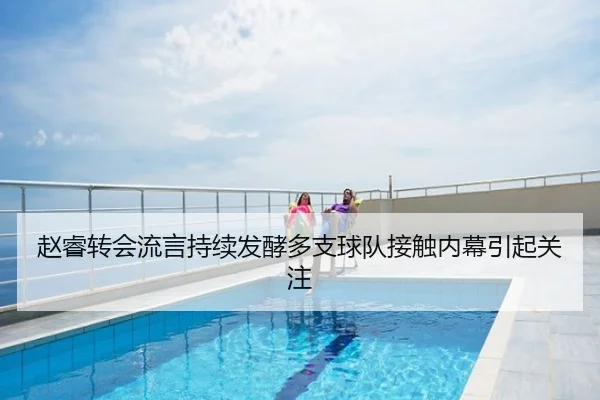 赵睿转会流言持续发酵多支球队接触内幕引起关注