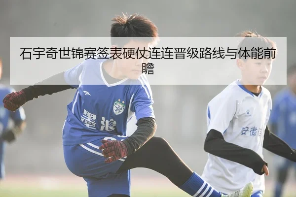 石宇奇世锦赛签表硬仗连连晋级路线与体能前瞻