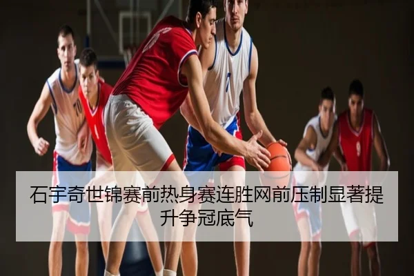 石宇奇世锦赛前热身赛连胜网前压制显著提升争冠底气